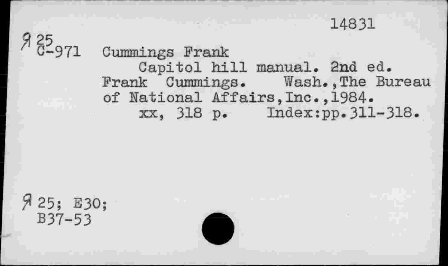 ﻿14831
C-971 Cummings Frank
Capitol hill manual. 2nd ed. Frank Cummings. Wash.,The Bureau of National Affairs,Inc.,1984.
xx, 318 p.	Index:pp.311-318.
^25; E30;
B37-53